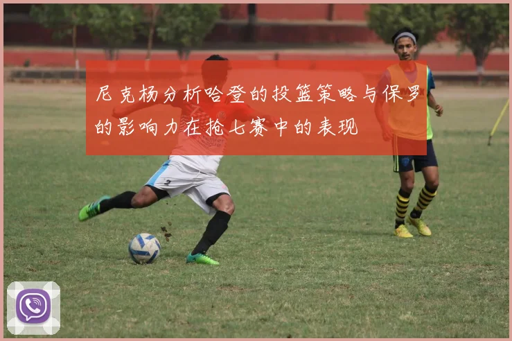 尼克杨分析哈登的投篮策略与保罗的影响力在抢七赛中的表现