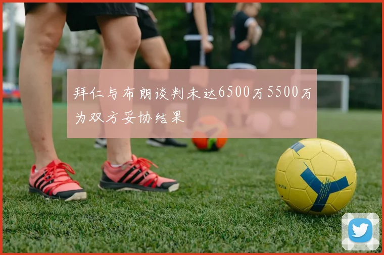 拜仁与布朗谈判未达6500万5500万为双方妥协结果