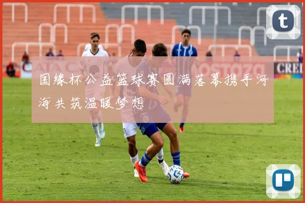 国缘杯公益篮球赛圆满落幕携手河海共筑温暖梦想