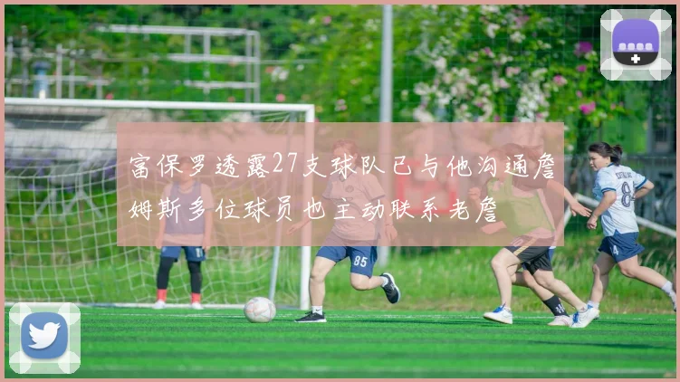 富保罗透露27支球队已与他沟通詹姆斯多位球员也主动联系老詹