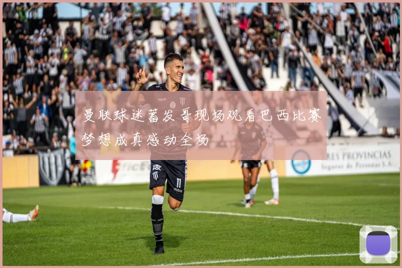 曼联球迷蓄发哥现场观看巴西比赛梦想成真感动全场