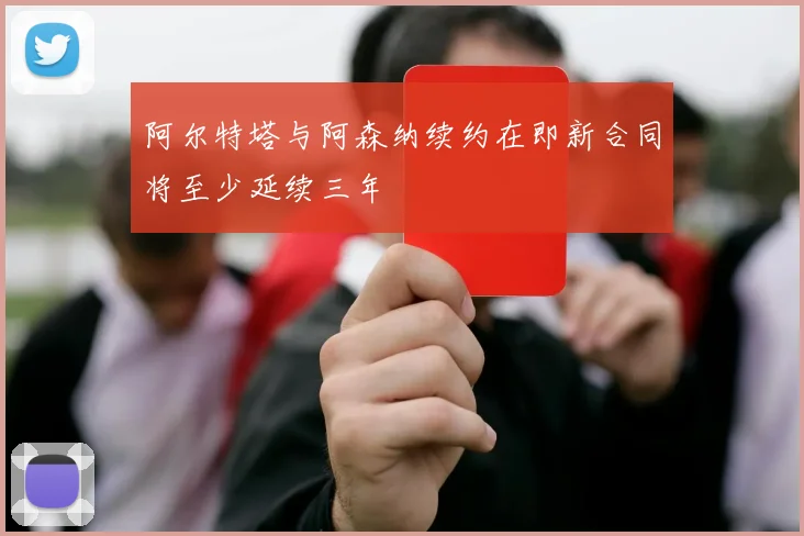阿尔特塔与阿森纳续约在即新合同将至少延续三年
