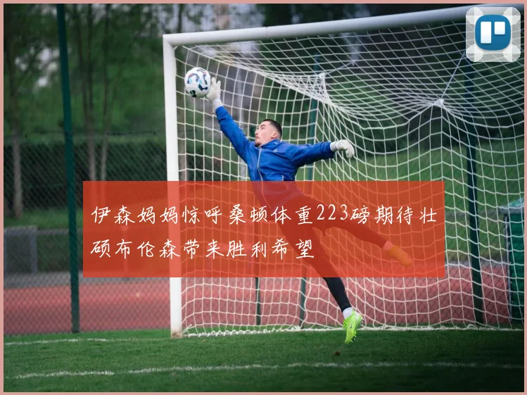伊森妈妈惊呼桑顿体重223磅期待壮硕布伦森带来胜利希望