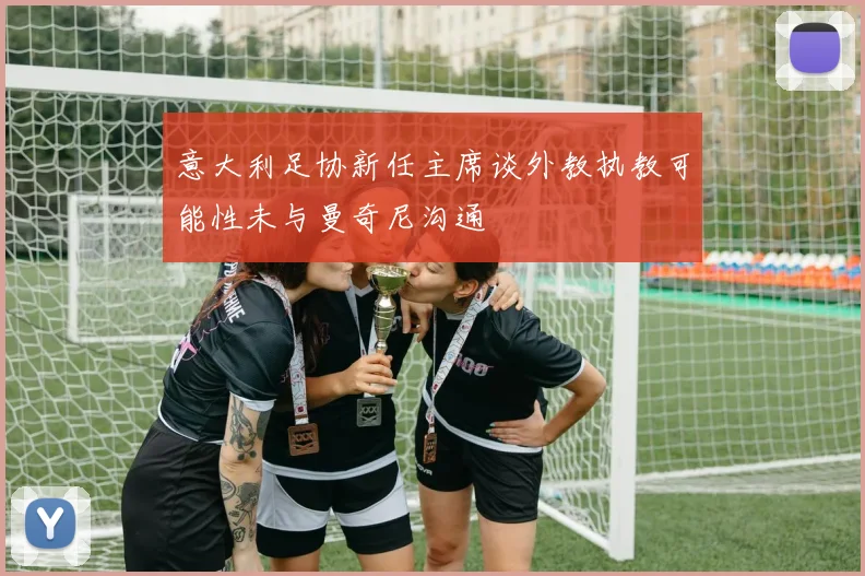意大利足协新任主席谈外教执教可能性未与曼奇尼沟通
