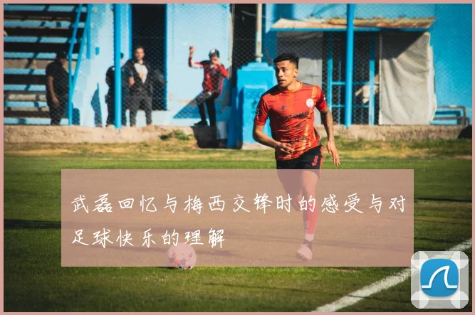 武磊回忆与梅西交锋时的感受与对足球快乐的理解