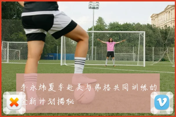 李永炜夏季赴美与弗格共同训练的全新计划揭秘