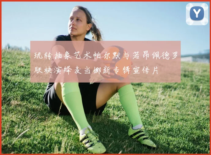 玩转抽象艺术帕尔默与若昂佩德罗联袂演绎麦当娜新专辑宣传片